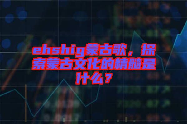 ehshig蒙古歌，探索蒙古文化的精髓是什么？