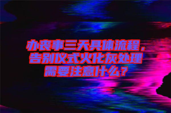 辦喪事三天具體流程，告別儀式火化灰處理需要注意什么？