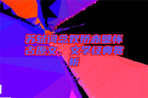 蘇軾詞念奴嬌赤壁懷古原文，文學經典賞析