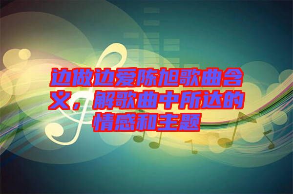 邊做邊愛陳旭歌曲含義，解歌曲中所達(dá)的情感和主題