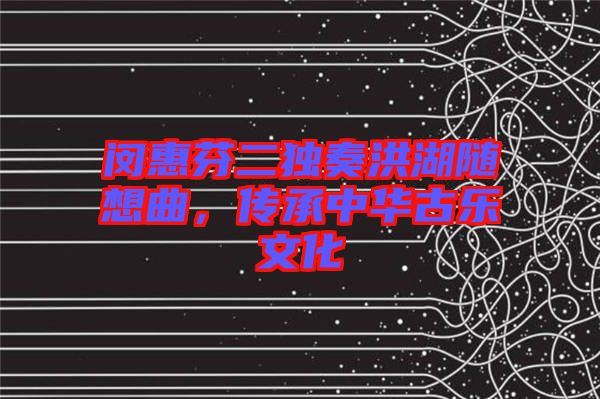 閔惠芬二獨奏洪湖隨想曲，傳承中華古樂文化