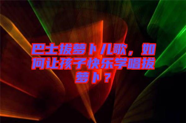 巴士拔蘿卜兒歌，如何讓孩子快樂學(xué)唱拔蘿卜？