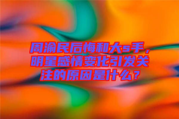 周渝民后悔和大s手，明星感情變化引發(fā)關(guān)注的原因是什么？