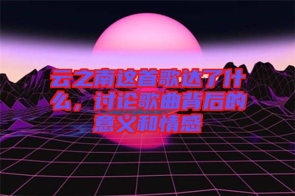 云之南這首歌達了什么，討論歌曲背后的意義和情感