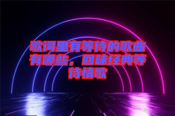 歌詞里有等待的歌曲有哪些，回味經典等待情歌