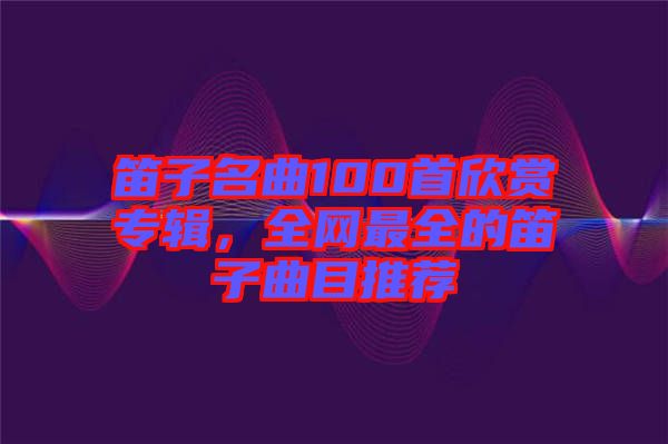 笛子名曲100首欣賞專輯，全網最全的笛子曲目推薦