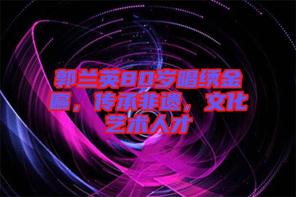 郭蘭英80歲唱繡金匾，傳承非遺，文化藝術(shù)人才