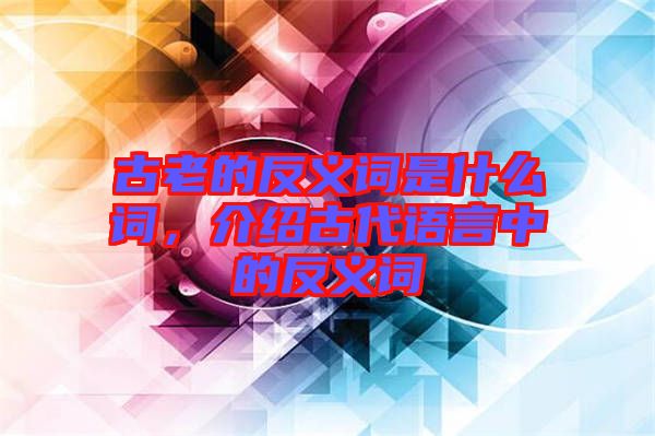 古老的反義詞是什么詞，介紹古代語言中的反義詞