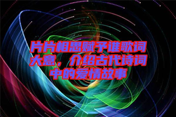 片片相思賦予誰歌詞大意，介紹古代詩詞中的愛情故事