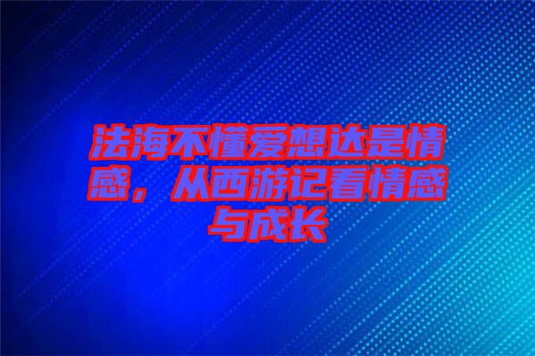 法海不懂愛想達是情感，從西游記看情感與成長