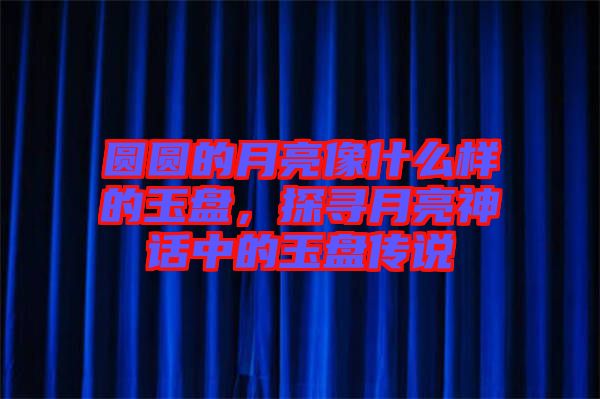 圓圓的月亮像什么樣的玉盤，探尋月亮神話中的玉盤傳說