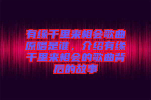 有緣千里來相會歌曲原唱是誰，介紹有緣千里來相會的歌曲背后的故事