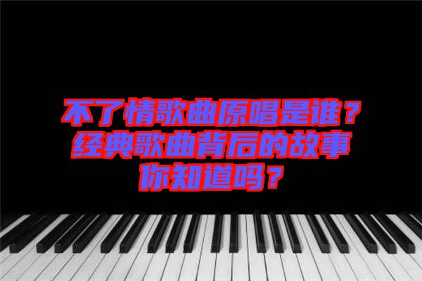 不了情歌曲原唱是誰？經典歌曲背后的故事你知道嗎？