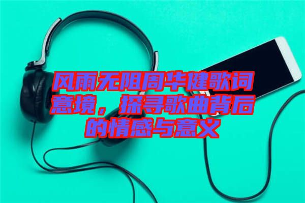 風雨無阻周華健歌詞意境，探尋歌曲背后的情感與意義