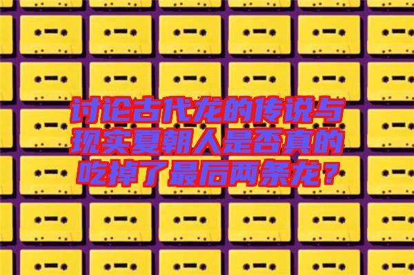 討論古代龍的傳說與現實夏朝人是否真的吃掉了最后兩條龍？