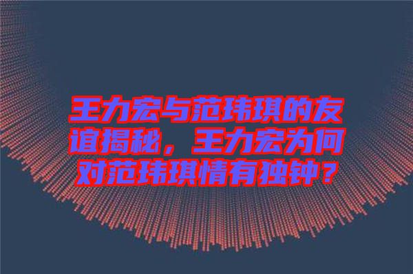 王力宏與范瑋琪的友誼揭秘，王力宏為何對范瑋琪情有獨鐘？