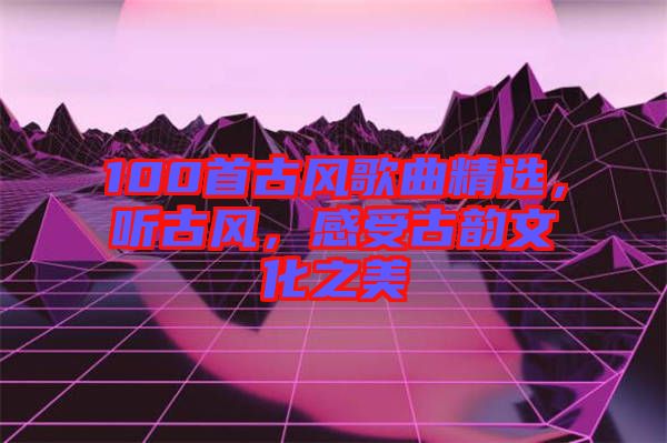 100首古風(fēng)歌曲精選，聽古風(fēng)，感受古韻文化之美