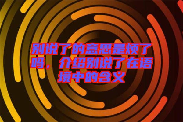 別說了的意思是煩了嗎，介紹別說了在語境中的含義