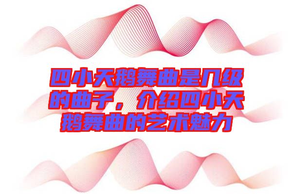 四小天鵝舞曲是幾級(jí)的曲子，介紹四小天鵝舞曲的藝術(shù)魅力