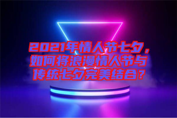 2021年情人節(jié)七夕，如何將浪漫情人節(jié)與傳統(tǒng)七夕完美結(jié)合？