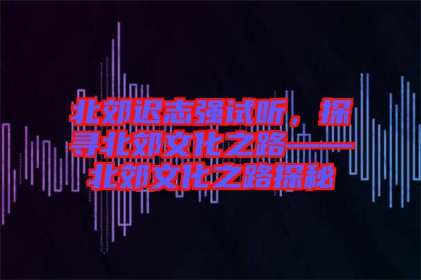 北郊遲志強試聽，探尋北郊文化之路——北郊文化之路探秘