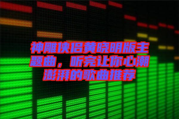 神雕俠侶黃曉明版主題曲，聽完讓你心潮澎湃的歌曲推薦