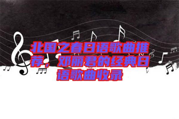 北國之春日語歌曲推薦，鄧麗君的經典日語歌曲收錄