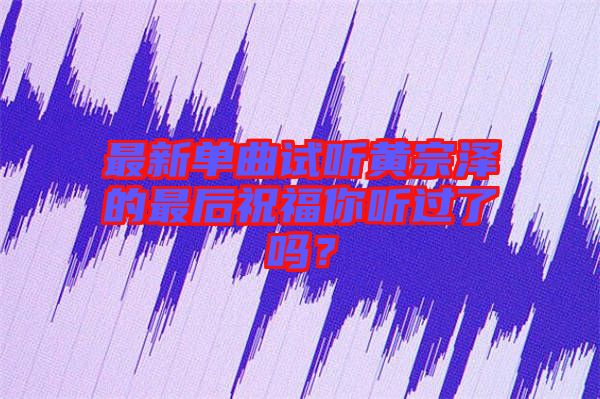 最新單曲試聽(tīng)黃宗澤的最后祝福你聽(tīng)過(guò)了嗎？