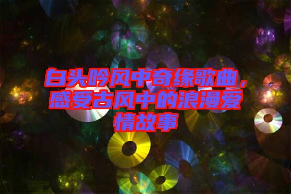 白頭吟風中奇緣歌曲，感受古風中的浪漫愛情故事