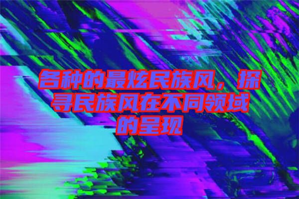 各種的最炫民族風(fēng)，探尋民族風(fēng)在不同領(lǐng)域的呈現(xiàn)