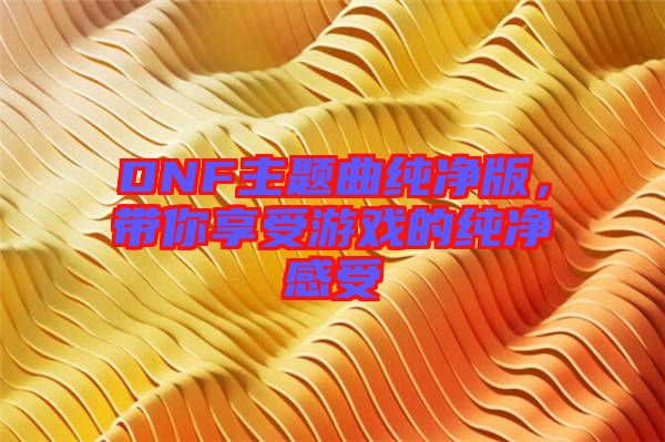 DNF主題曲純凈版，帶你享受游戲的純凈感受