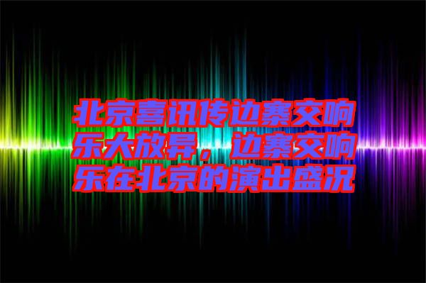 北京喜訊傳邊寨交響樂大放異，邊寨交響樂在北京的演出盛況