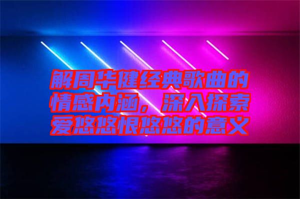 解周華健經典歌曲的情感內涵，深入探索愛悠悠恨悠悠的意義