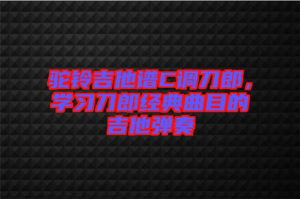 駝鈴吉他譜C調刀郎，學習刀郎經(jīng)典曲目的吉他彈奏