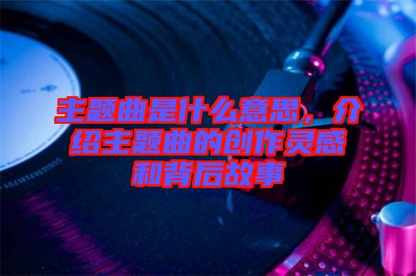 主題曲是什么意思，介紹主題曲的創(chuàng)作靈感和背后故事