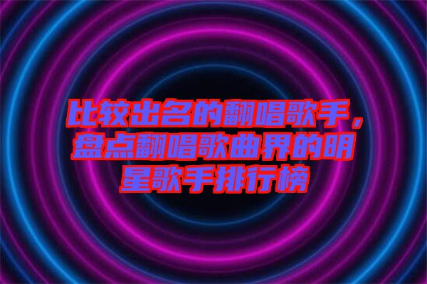 比較出名的翻唱歌手，盤點翻唱歌曲界的明星歌手排行榜