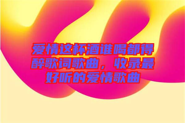 愛情這杯酒誰喝都得醉歌詞歌曲，收錄最好聽的愛情歌曲