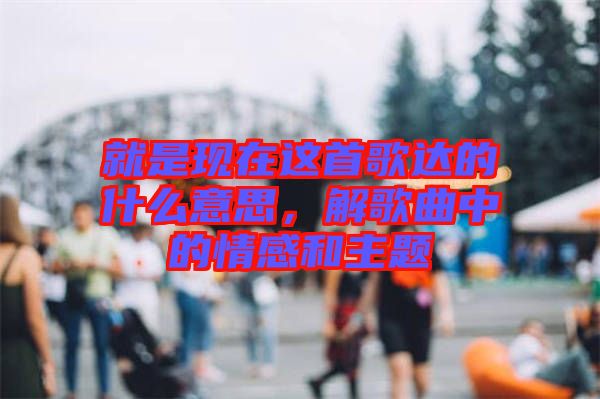 就是現在這首歌達的什么意思，解歌曲中的情感和主題