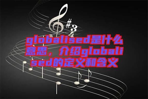 globalised是什么意思，介紹globalised的定義和含義