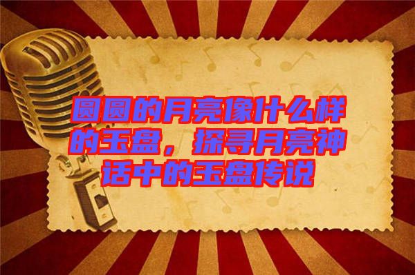 圓圓的月亮像什么樣的玉盤，探尋月亮神話中的玉盤傳說