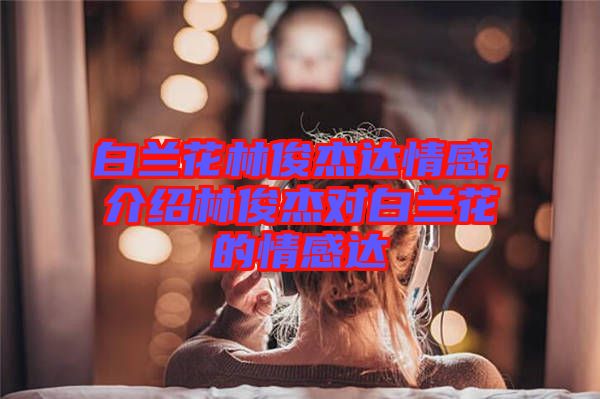 白蘭花林俊杰達情感，介紹林俊杰對白蘭花的情感達