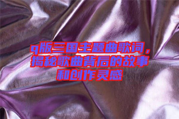 q版三國主題曲歌詞，揭秘歌曲背后的故事和創作靈感