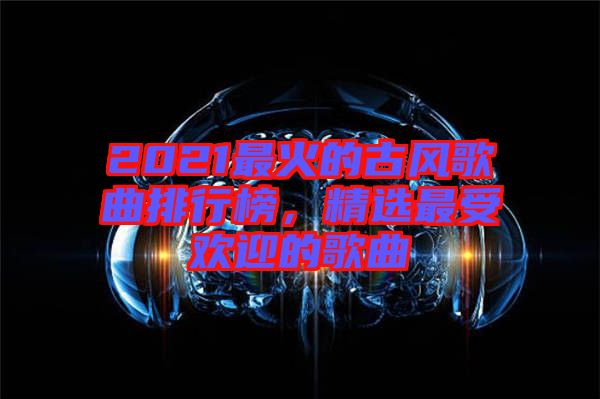 2021最火的古風歌曲排行榜，精選最受歡迎的歌曲