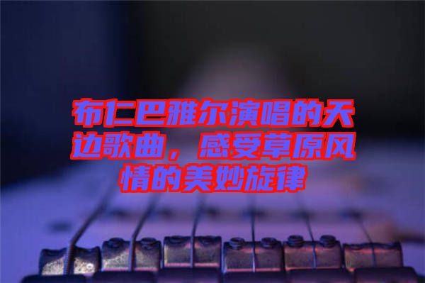 布仁巴雅爾演唱的天邊歌曲，感受草原風情的美妙旋律