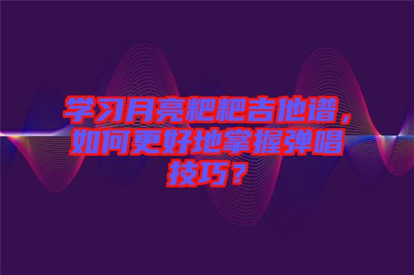 學習月亮粑粑吉他譜，如何更好地掌握彈唱技巧？