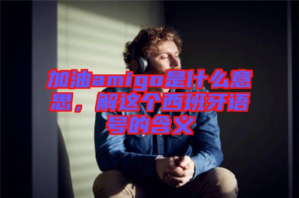 加油amigo是什么意思，解這個西班牙語號的含義