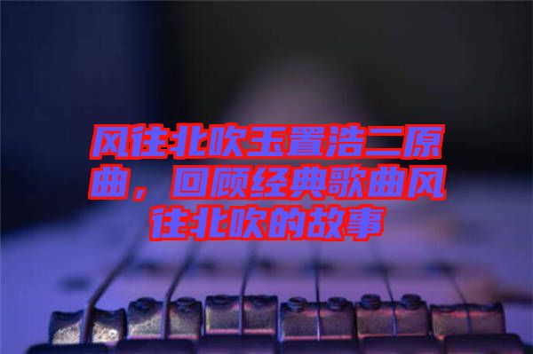 風往北吹玉置浩二原曲，回顧經典歌曲風往北吹的故事