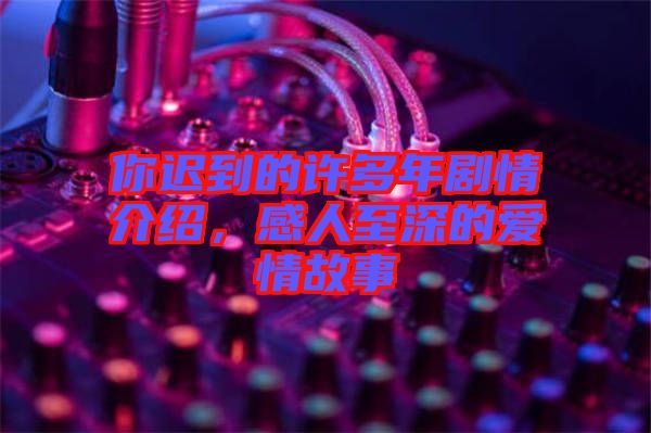 你遲到的許多年劇情介紹，感人至深的愛(ài)情故事