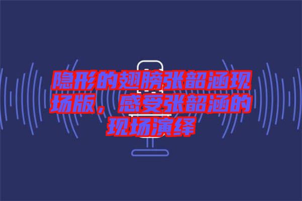 隱形的翅膀張韶涵現場版，感受張韶涵的現場演繹