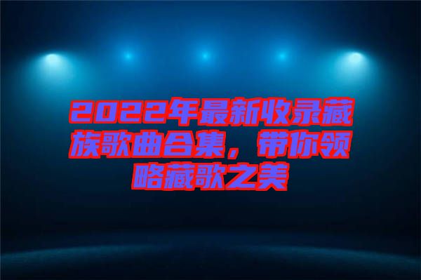 2022年最新收錄藏族歌曲合集，帶你領略藏歌之美